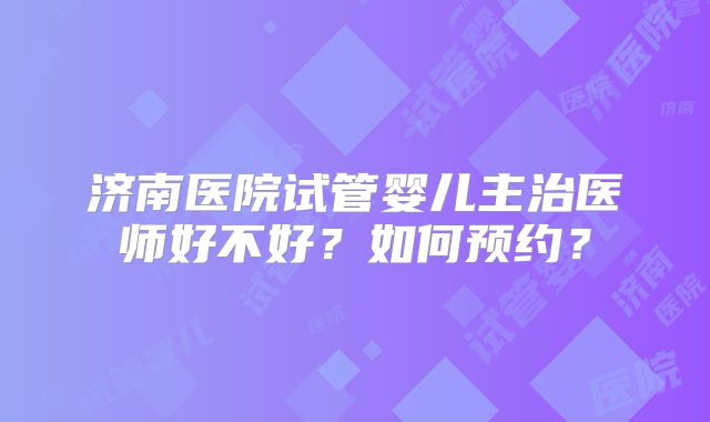 济南医院试管婴儿主治医师好不好？如何预约？