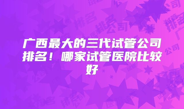 广西最大的三代试管公司排名！哪家试管医院比较好