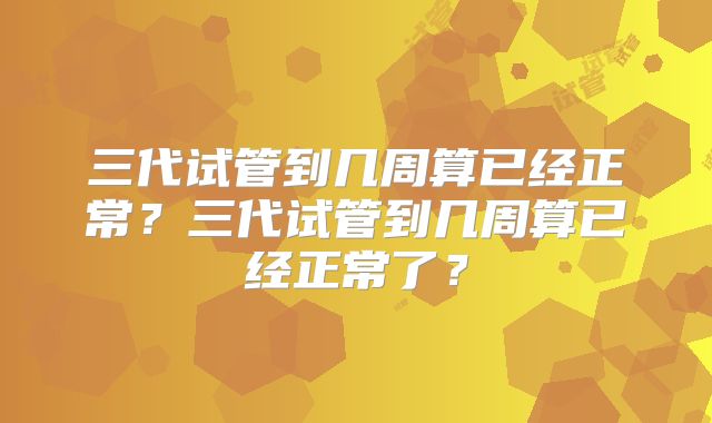 三代试管到几周算已经正常？三代试管到几周算已经正常了？
