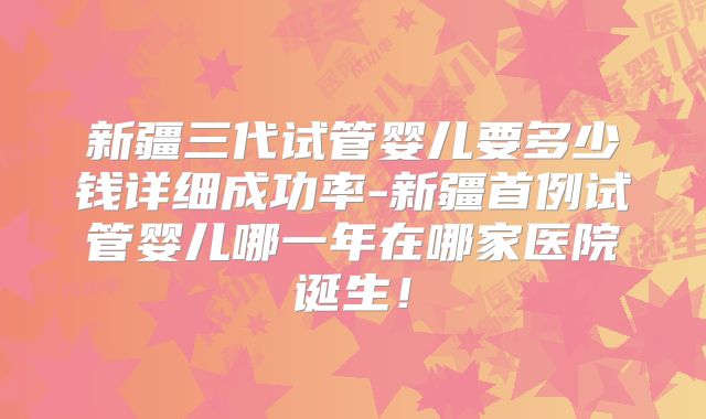新疆三代试管婴儿要多少钱详细成功率-新疆首例试管婴儿哪一年在哪家医院诞生!