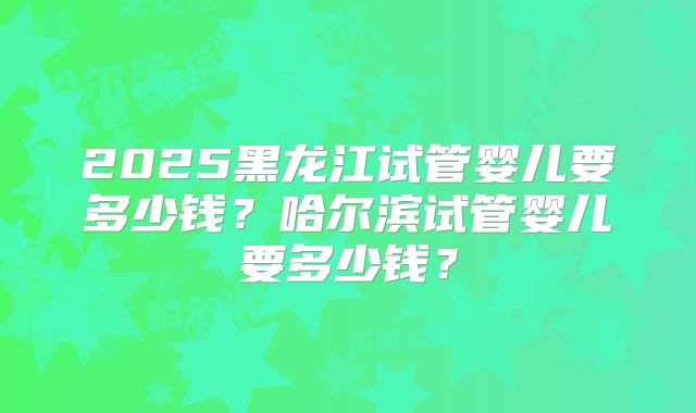 2025黑龙江试管婴儿要多少钱？哈尔滨试管婴儿要多少钱？