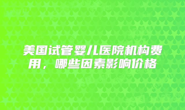 美国试管婴儿医院机构费用，哪些因素影响价格