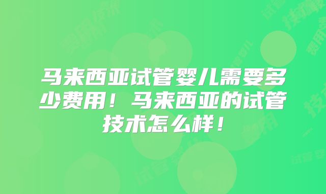 马来西亚试管婴儿需要多少费用！马来西亚的试管技术怎么样！