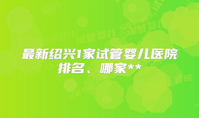 最新绍兴1家试管婴儿医院排名、哪家**