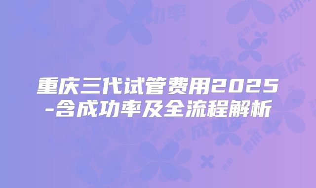 重庆三代试管费用2025-含成功率及全流程解析