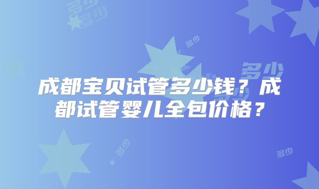 成都宝贝试管多少钱？成都试管婴儿全包价格？