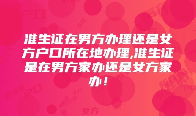 准生证在男方办理还是女方户口所在地办理,准生证是在男方家办还是女方家办!