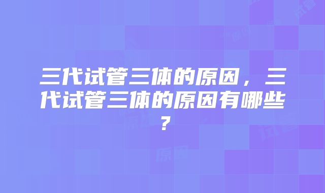 三代试管三体的原因，三代试管三体的原因有哪些？