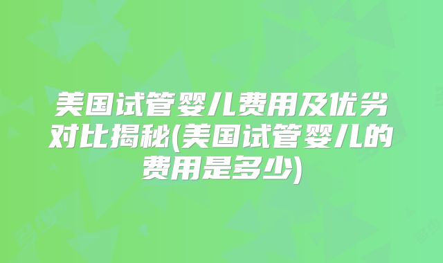 美国试管婴儿费用及优劣对比揭秘(美国试管婴儿的费用是多少)