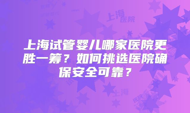 上海试管婴儿哪家医院更胜一筹？如何挑选医院确保安全可靠？