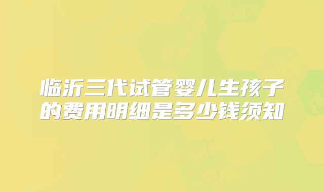 临沂三代试管婴儿生孩子的费用明细是多少钱须知