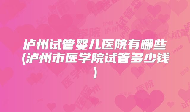 泸州试管婴儿医院有哪些(泸州市医学院试管多少钱)