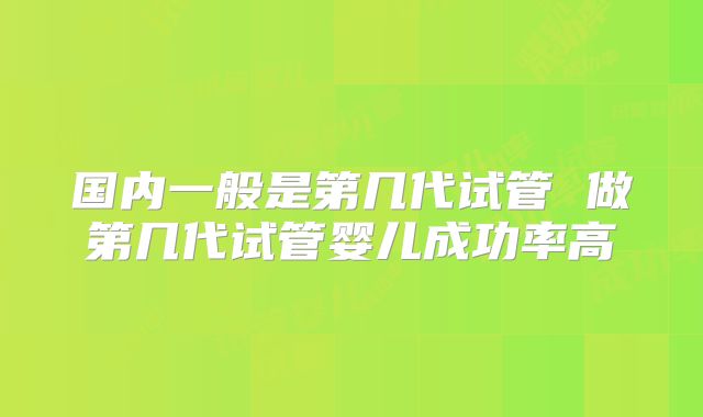 国内一般是第几代试管 做第几代试管婴儿成功率高