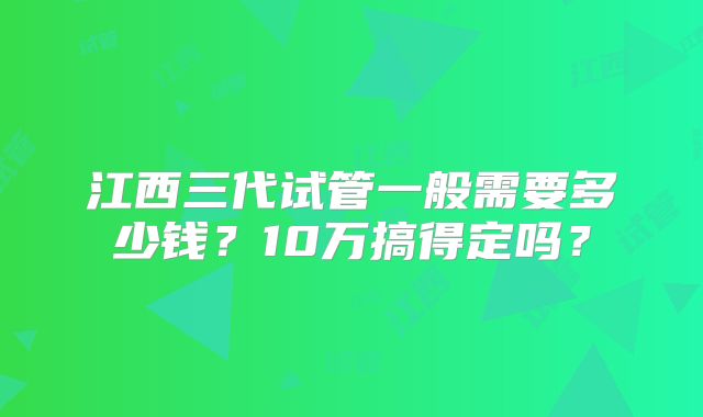 江西三代试管一般需要多少钱？10万搞得定吗？