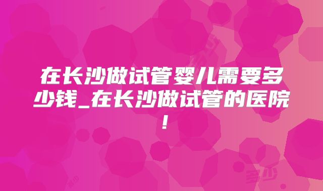 在长沙做试管婴儿需要多少钱_在长沙做试管的医院！