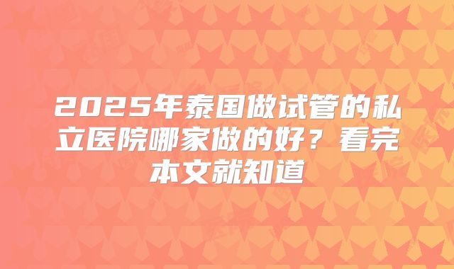 2025年泰国做试管的私立医院哪家做的好？看完本文就知道