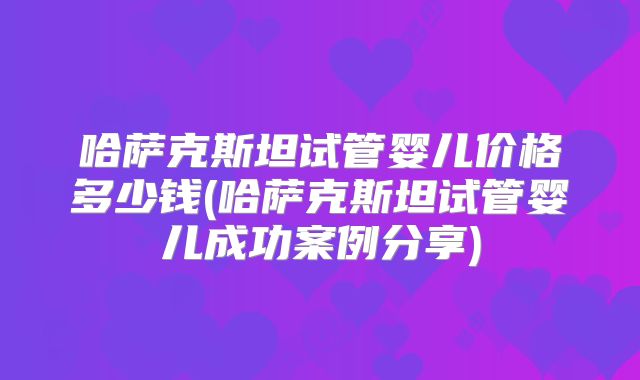 哈萨克斯坦试管婴儿价格多少钱(哈萨克斯坦试管婴儿成功案例分享)