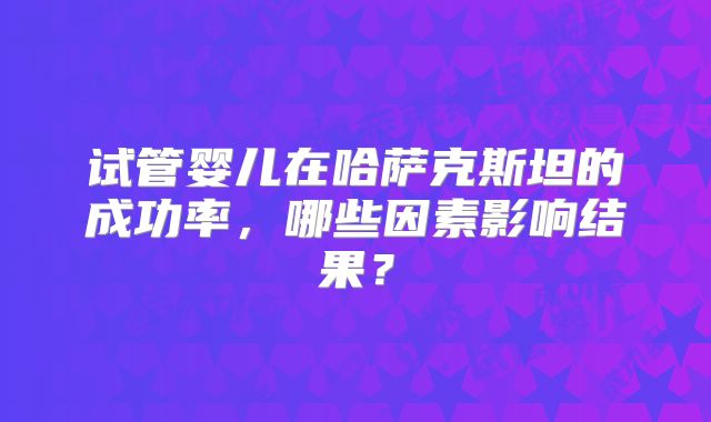 试管婴儿在哈萨克斯坦的成功率，哪些因素影响结果？