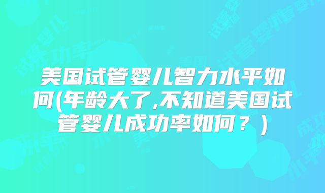 美国试管婴儿智力水平如何(年龄大了,不知道美国试管婴儿成功率如何？)