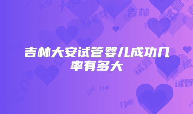 吉林大安试管婴儿成功几率有多大