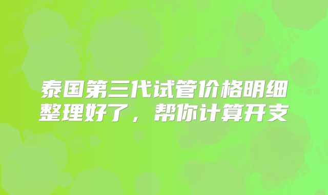 泰国第三代试管价格明细整理好了,帮你计算开支