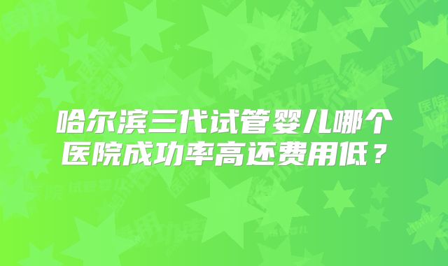 哈尔滨三代试管婴儿哪个医院成功率高还费用低?