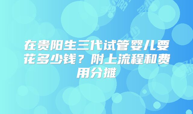 在贵阳生三代试管婴儿要花多少钱？附上流程和费用分摊