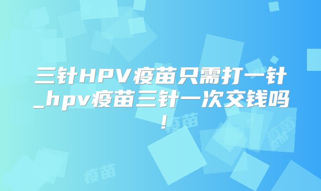 三针HPV疫苗只需打一针_hpv疫苗三针一次交钱吗!