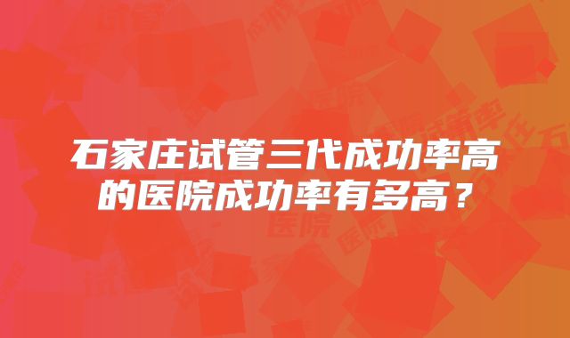 石家庄试管三代成功率高的医院成功率有多高？