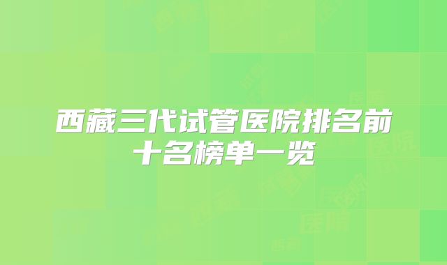 西藏三代试管医院排名前十名榜单一览