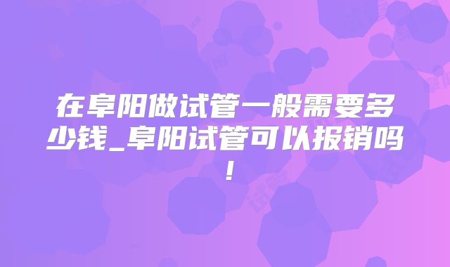 在阜阳做试管一般需要多少钱_阜阳试管可以报销吗！