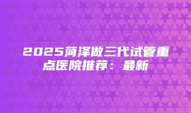 2025菏泽做三代试管重点医院推荐：最新