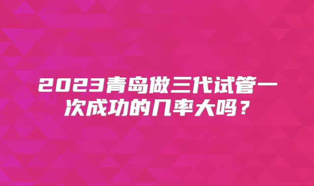 2023青岛做三代试管一次成功的几率大吗？