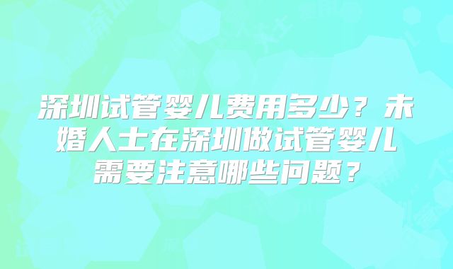 深圳试管婴儿费用多少？未婚人士在深圳做试管婴儿需要注意哪些问题？