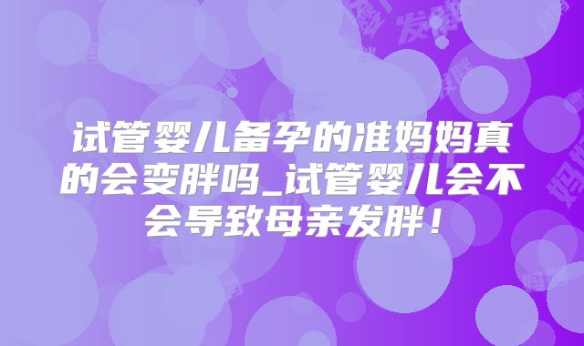 试管婴儿备孕的准妈妈真的会变胖吗_试管婴儿会不会导致母亲发胖！