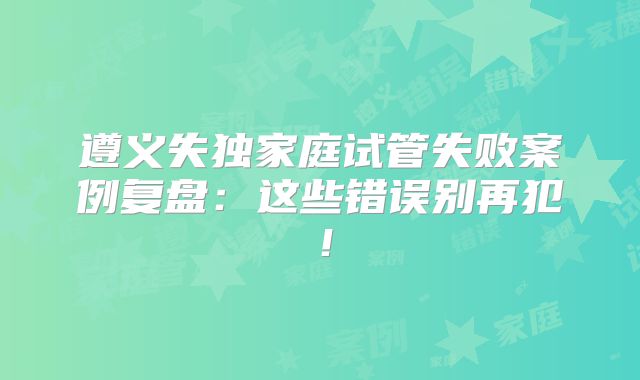 遵义失独家庭试管失败案例复盘：这些错误别再犯！