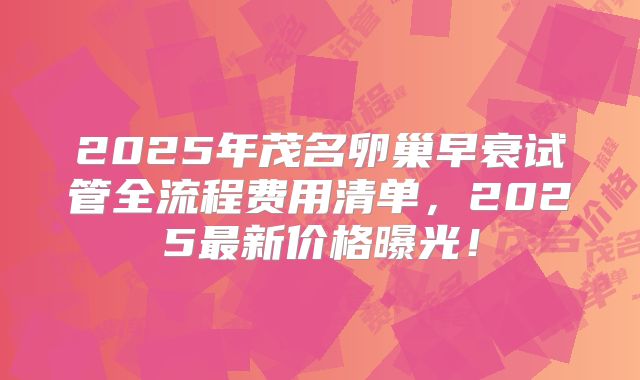 2025年茂名卵巢早衰试管全流程费用清单，2025最新价格曝光！