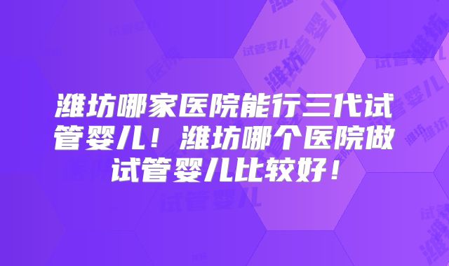 潍坊哪家医院能行三代试管婴儿！潍坊哪个医院做试管婴儿比较好！