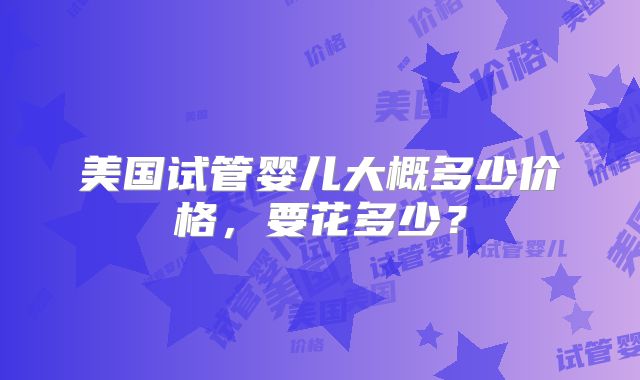 美国试管婴儿大概多少价格，要花多少？