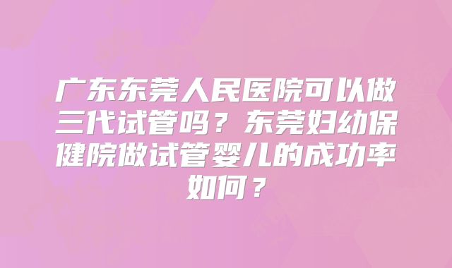 广东东莞人民医院可以做三代试管吗？东莞妇幼保健院做试管婴儿的成功率如何？