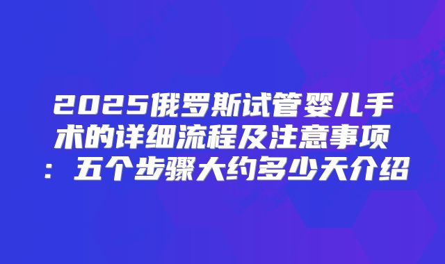 2025俄罗斯试管婴儿手术的详细流程及注意事项：五个步骤大约多少天介绍