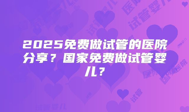 2025免费做试管的医院分享？国家免费做试管婴儿？