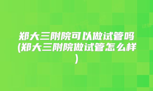 郑大三附院可以做试管吗(郑大三附院做试管怎么样)