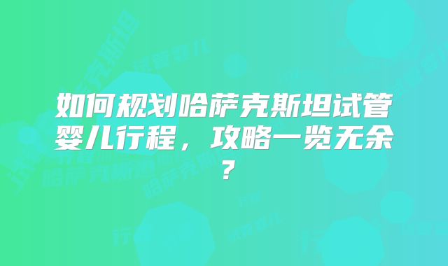 如何规划哈萨克斯坦试管婴儿行程，攻略一览无余？
