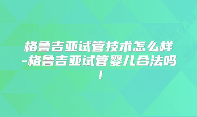 格鲁吉亚试管技术怎么样-格鲁吉亚试管婴儿合法吗！