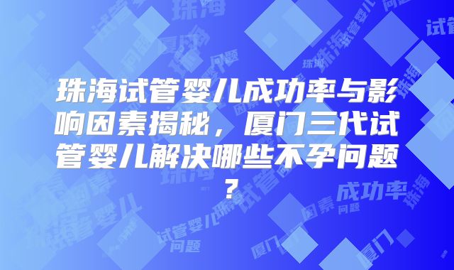 珠海试管婴儿成功率与影响因素揭秘，厦门三代试管婴儿解决哪些不孕问题？