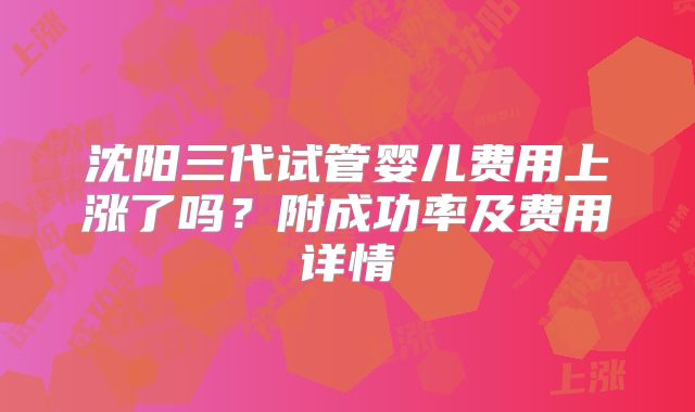 沈阳三代试管婴儿费用上涨了吗？附成功率及费用详情