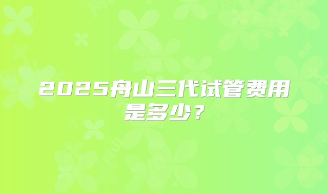 2025舟山三代试管费用是多少？