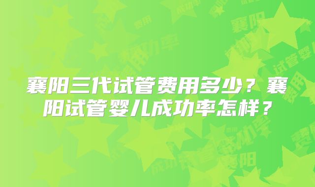 襄阳三代试管费用多少?襄阳试管婴儿成功率怎样?