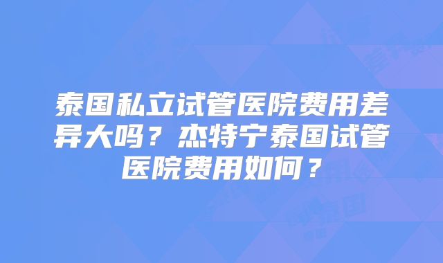 泰国私立试管医院费用差异大吗？杰特宁泰国试管医院费用如何？